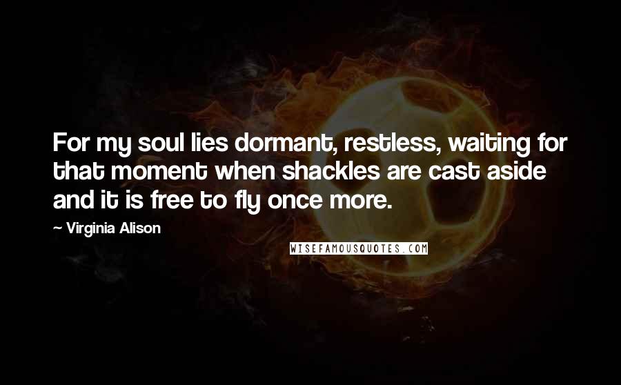 Virginia Alison Quotes: For my soul lies dormant, restless, waiting for that moment when shackles are cast aside and it is free to fly once more.