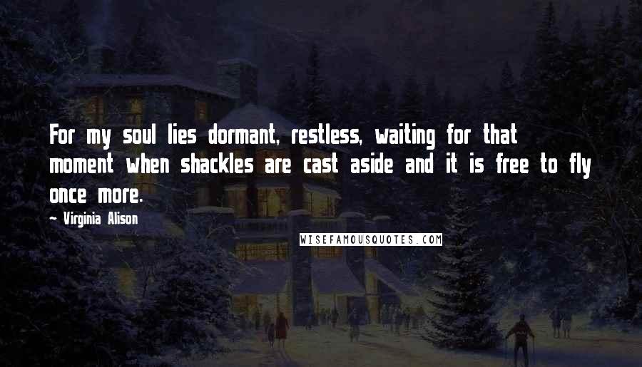 Virginia Alison Quotes: For my soul lies dormant, restless, waiting for that moment when shackles are cast aside and it is free to fly once more.