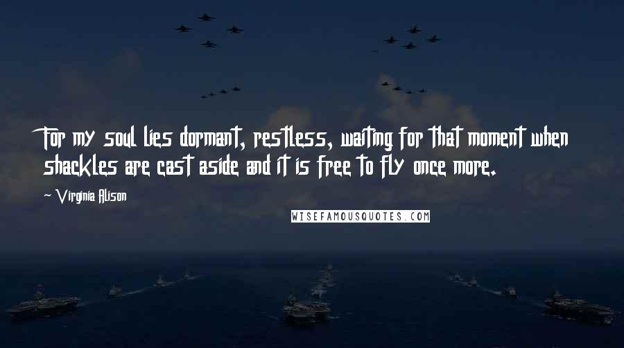 Virginia Alison Quotes: For my soul lies dormant, restless, waiting for that moment when shackles are cast aside and it is free to fly once more.