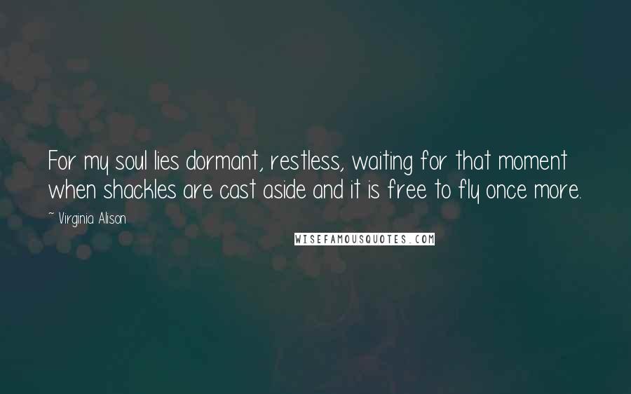 Virginia Alison Quotes: For my soul lies dormant, restless, waiting for that moment when shackles are cast aside and it is free to fly once more.