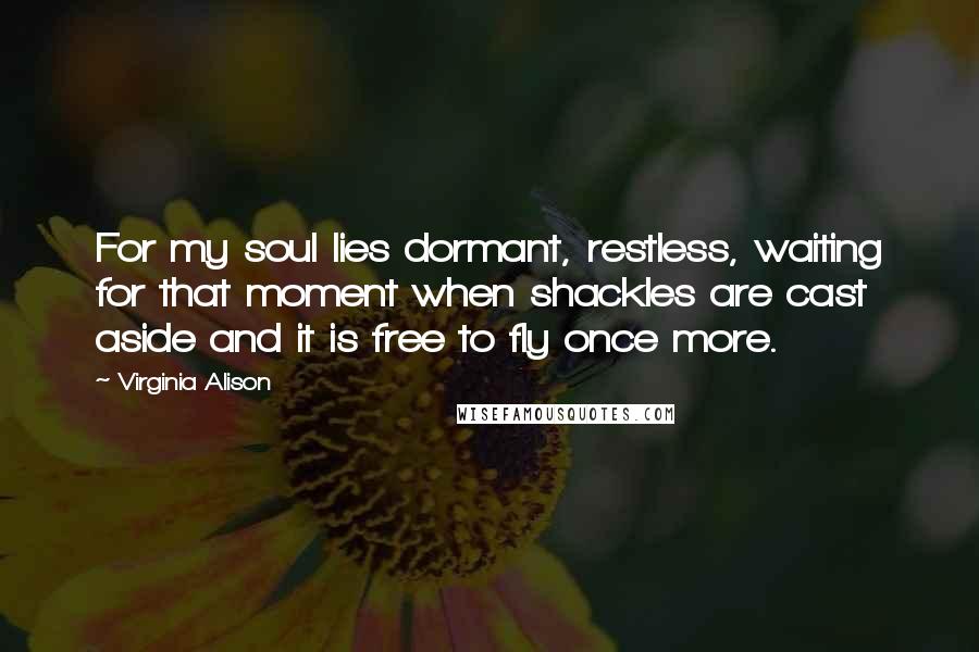 Virginia Alison Quotes: For my soul lies dormant, restless, waiting for that moment when shackles are cast aside and it is free to fly once more.