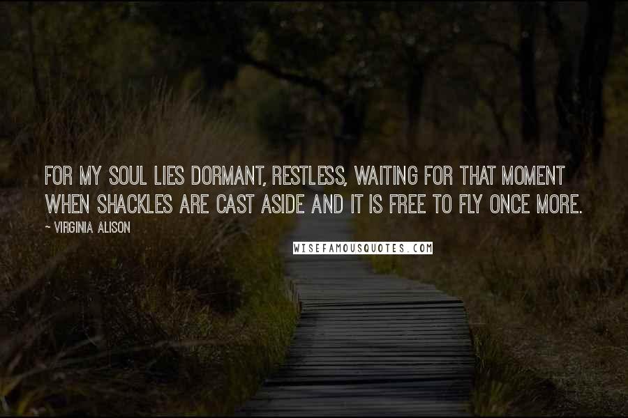 Virginia Alison Quotes: For my soul lies dormant, restless, waiting for that moment when shackles are cast aside and it is free to fly once more.