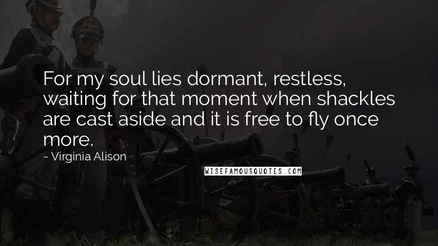 Virginia Alison Quotes: For my soul lies dormant, restless, waiting for that moment when shackles are cast aside and it is free to fly once more.