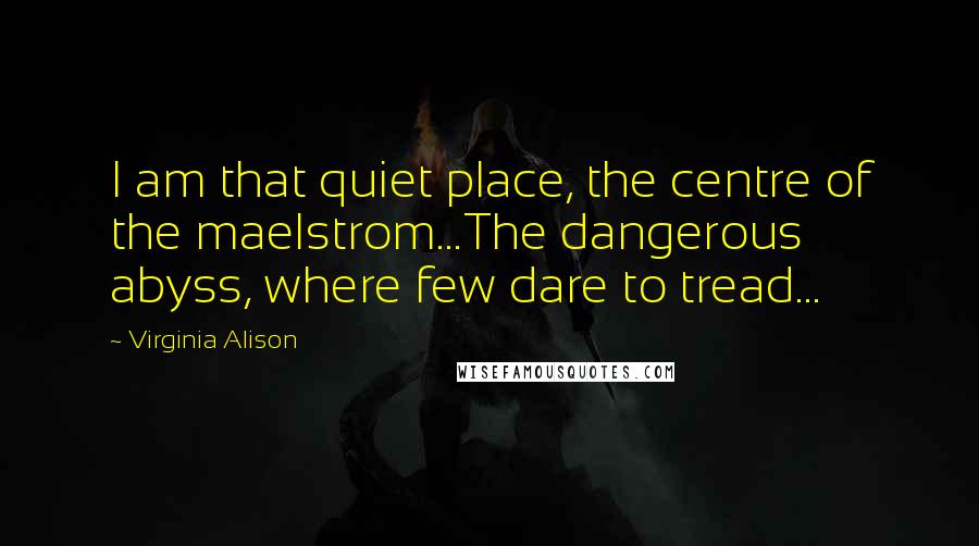 Virginia Alison Quotes: I am that quiet place, the centre of the maelstrom...The dangerous abyss, where few dare to tread...