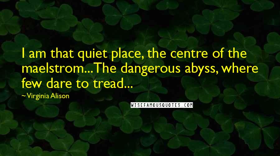 Virginia Alison Quotes: I am that quiet place, the centre of the maelstrom...The dangerous abyss, where few dare to tread...