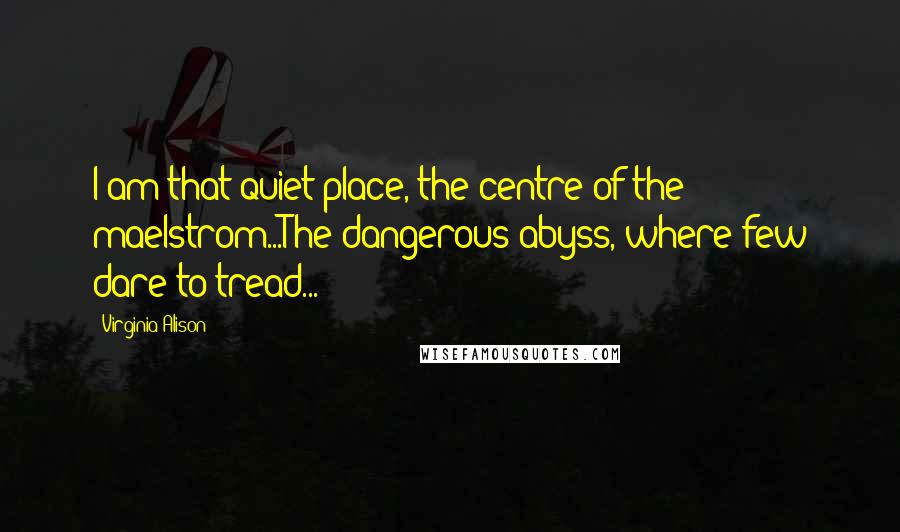 Virginia Alison Quotes: I am that quiet place, the centre of the maelstrom...The dangerous abyss, where few dare to tread...