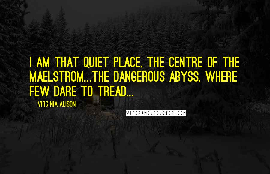 Virginia Alison Quotes: I am that quiet place, the centre of the maelstrom...The dangerous abyss, where few dare to tread...