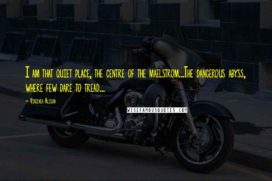 Virginia Alison Quotes: I am that quiet place, the centre of the maelstrom...The dangerous abyss, where few dare to tread...