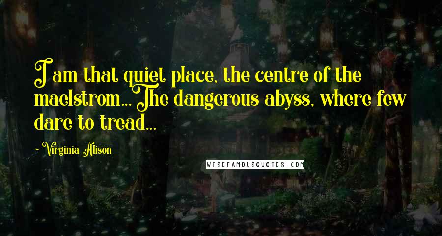 Virginia Alison Quotes: I am that quiet place, the centre of the maelstrom...The dangerous abyss, where few dare to tread...