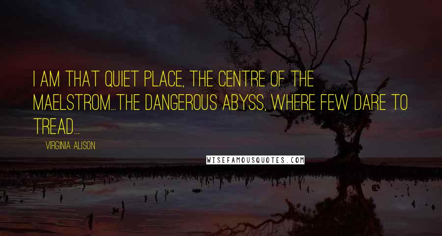 Virginia Alison Quotes: I am that quiet place, the centre of the maelstrom...The dangerous abyss, where few dare to tread...