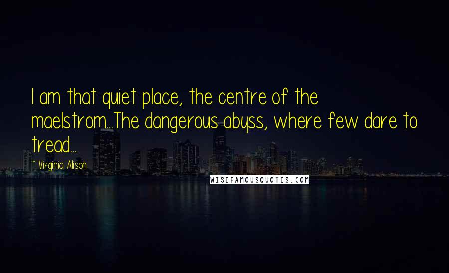 Virginia Alison Quotes: I am that quiet place, the centre of the maelstrom...The dangerous abyss, where few dare to tread...