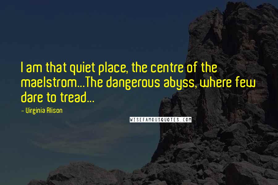 Virginia Alison Quotes: I am that quiet place, the centre of the maelstrom...The dangerous abyss, where few dare to tread...