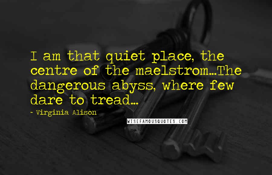 Virginia Alison Quotes: I am that quiet place, the centre of the maelstrom...The dangerous abyss, where few dare to tread...