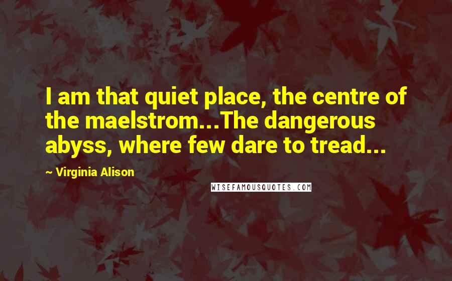 Virginia Alison Quotes: I am that quiet place, the centre of the maelstrom...The dangerous abyss, where few dare to tread...