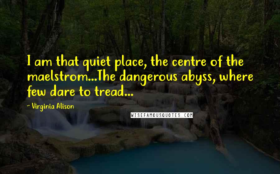 Virginia Alison Quotes: I am that quiet place, the centre of the maelstrom...The dangerous abyss, where few dare to tread...