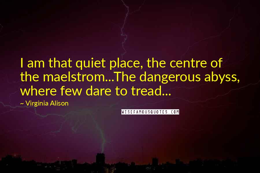 Virginia Alison Quotes: I am that quiet place, the centre of the maelstrom...The dangerous abyss, where few dare to tread...