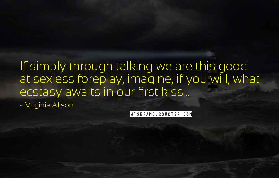 Virginia Alison Quotes: If simply through talking we are this good at sexless foreplay, imagine, if you will, what ecstasy awaits in our first kiss...