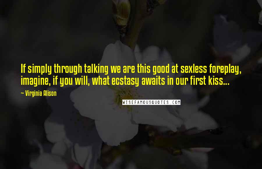 Virginia Alison Quotes: If simply through talking we are this good at sexless foreplay, imagine, if you will, what ecstasy awaits in our first kiss...