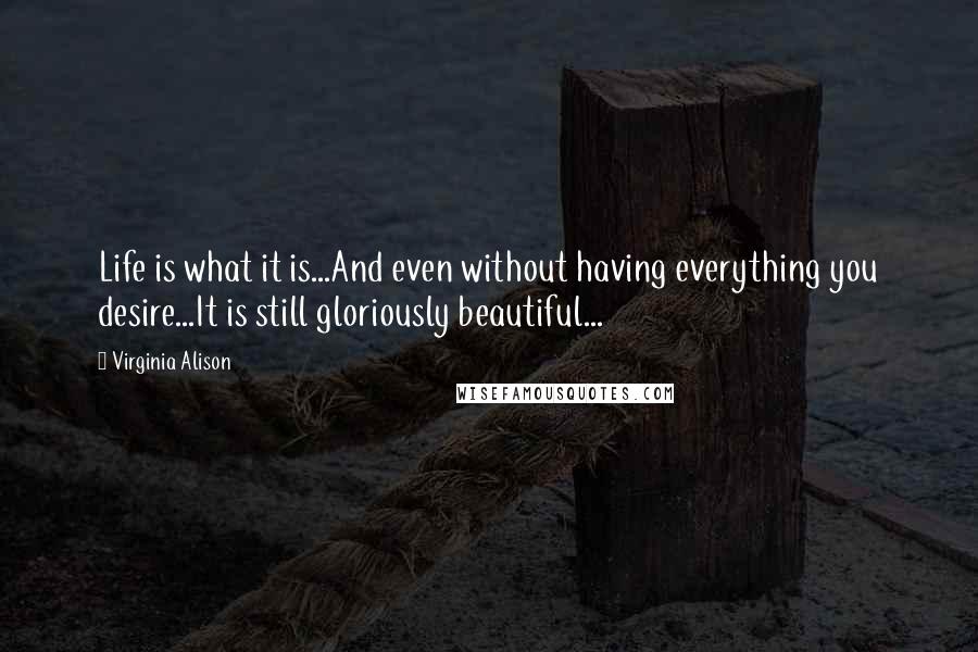 Virginia Alison Quotes: Life is what it is...And even without having everything you desire...It is still gloriously beautiful...