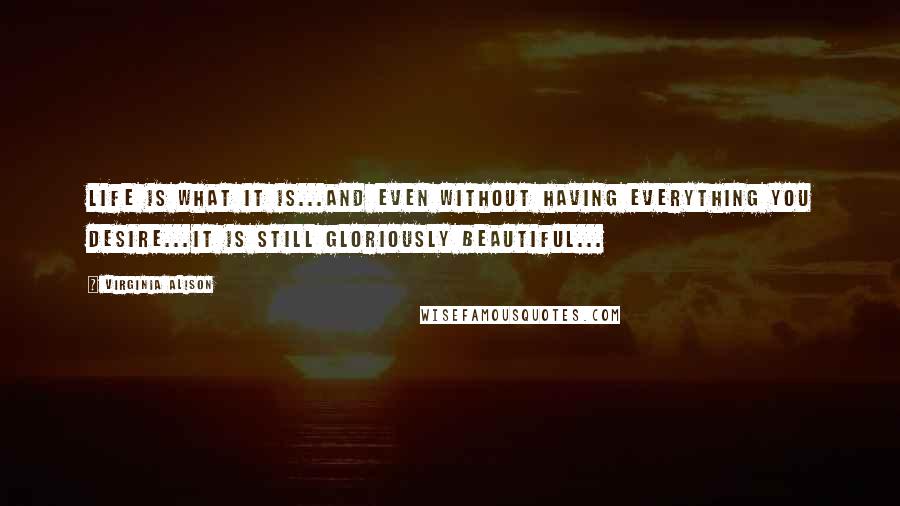 Virginia Alison Quotes: Life is what it is...And even without having everything you desire...It is still gloriously beautiful...