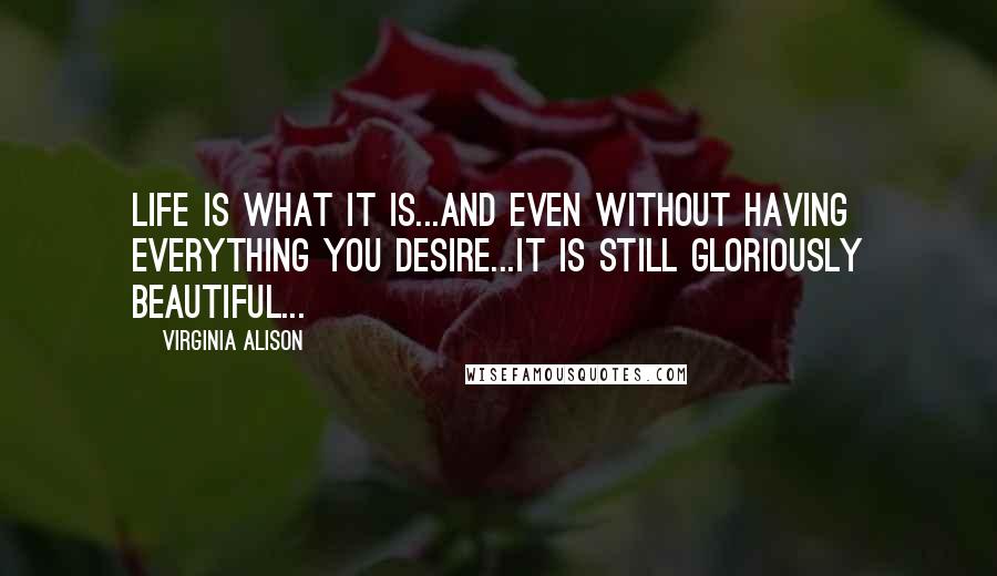 Virginia Alison Quotes: Life is what it is...And even without having everything you desire...It is still gloriously beautiful...