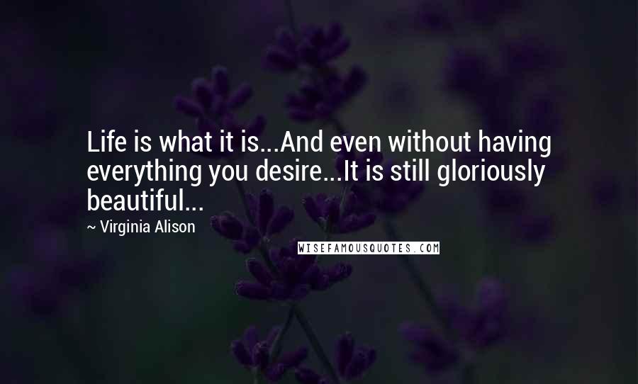 Virginia Alison Quotes: Life is what it is...And even without having everything you desire...It is still gloriously beautiful...
