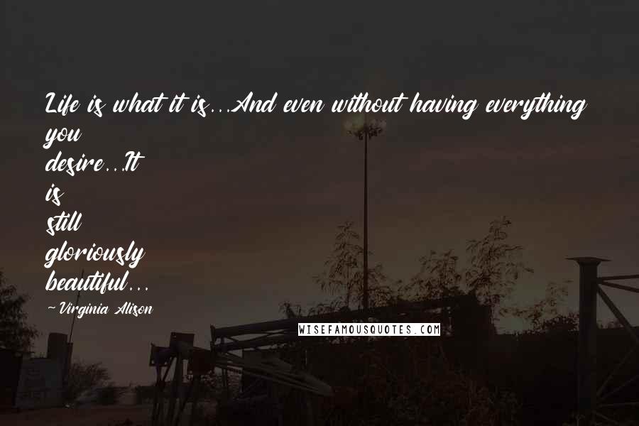 Virginia Alison Quotes: Life is what it is...And even without having everything you desire...It is still gloriously beautiful...