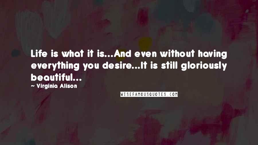 Virginia Alison Quotes: Life is what it is...And even without having everything you desire...It is still gloriously beautiful...