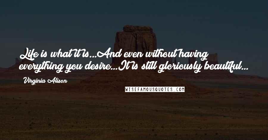 Virginia Alison Quotes: Life is what it is...And even without having everything you desire...It is still gloriously beautiful...