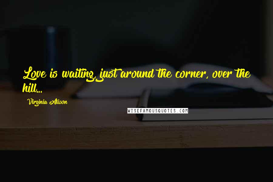 Virginia Alison Quotes: Love is waiting, just around the corner, over the hill...