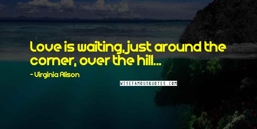 Virginia Alison Quotes: Love is waiting, just around the corner, over the hill...