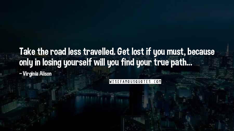 Virginia Alison Quotes: Take the road less travelled. Get lost if you must, because only in losing yourself will you find your true path...