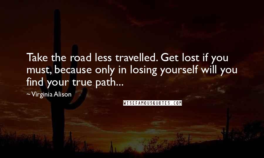 Virginia Alison Quotes: Take the road less travelled. Get lost if you must, because only in losing yourself will you find your true path...