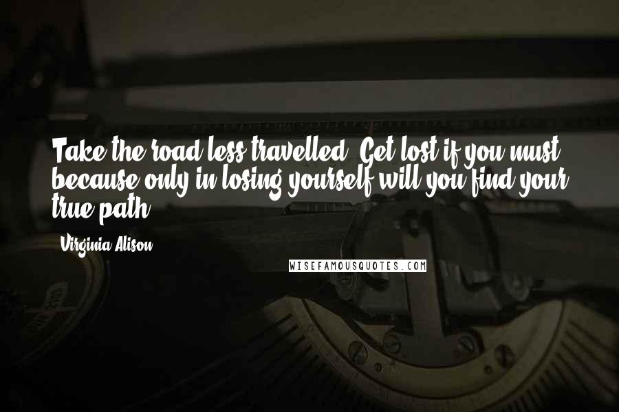 Virginia Alison Quotes: Take the road less travelled. Get lost if you must, because only in losing yourself will you find your true path...