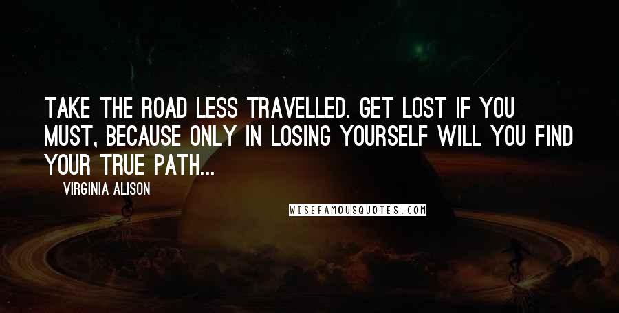 Virginia Alison Quotes: Take the road less travelled. Get lost if you must, because only in losing yourself will you find your true path...