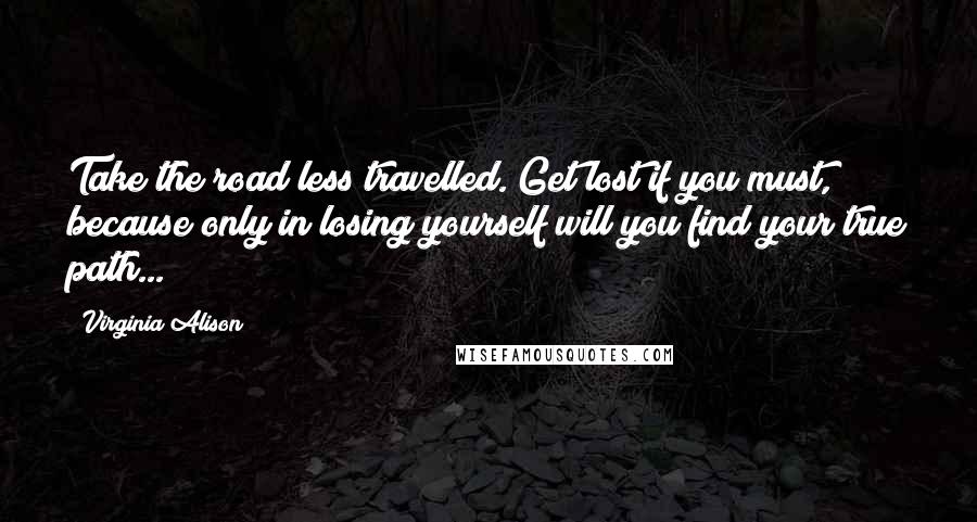 Virginia Alison Quotes: Take the road less travelled. Get lost if you must, because only in losing yourself will you find your true path...