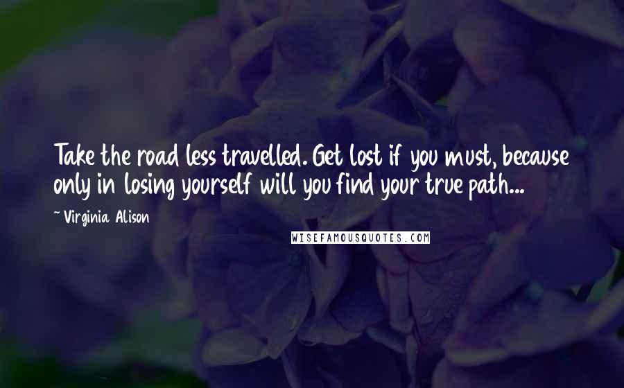 Virginia Alison Quotes: Take the road less travelled. Get lost if you must, because only in losing yourself will you find your true path...