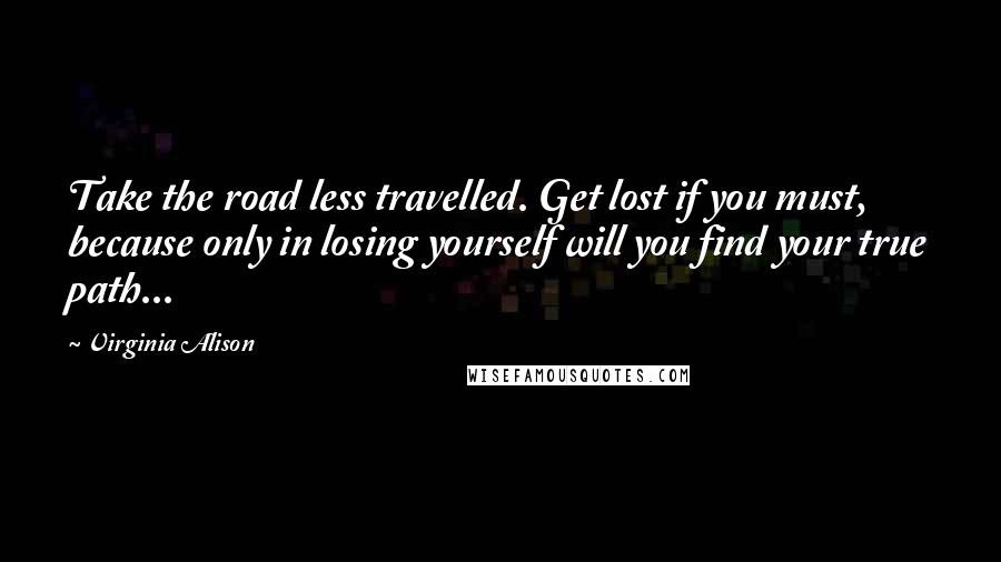 Virginia Alison Quotes: Take the road less travelled. Get lost if you must, because only in losing yourself will you find your true path...