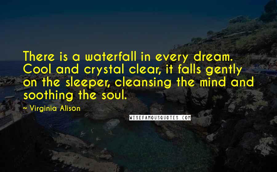 Virginia Alison Quotes: There is a waterfall in every dream. Cool and crystal clear, it falls gently on the sleeper, cleansing the mind and soothing the soul.