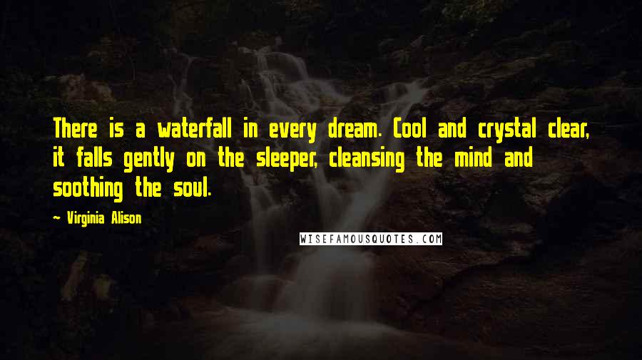 Virginia Alison Quotes: There is a waterfall in every dream. Cool and crystal clear, it falls gently on the sleeper, cleansing the mind and soothing the soul.