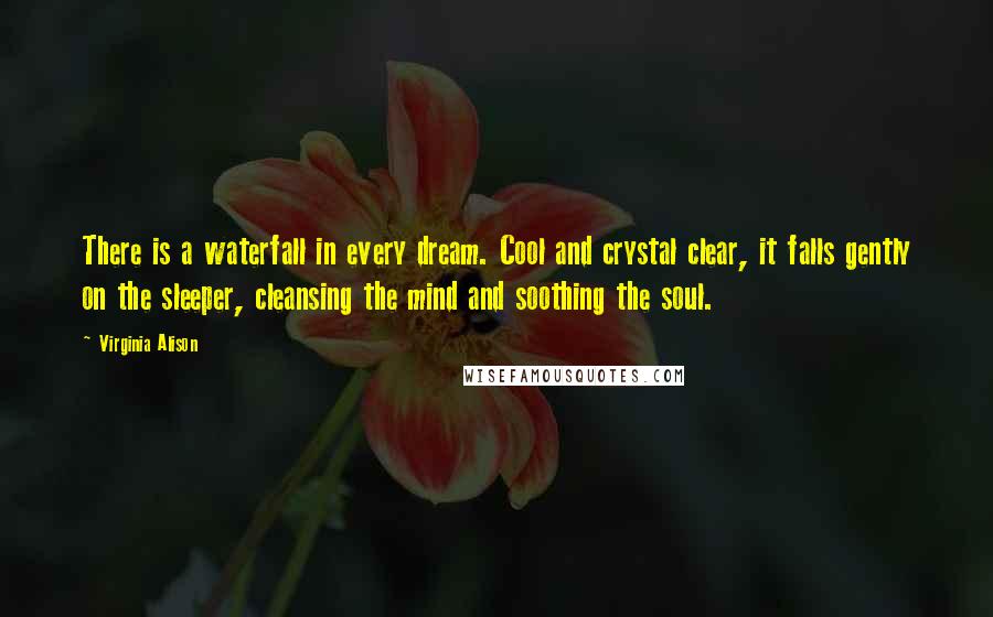 Virginia Alison Quotes: There is a waterfall in every dream. Cool and crystal clear, it falls gently on the sleeper, cleansing the mind and soothing the soul.