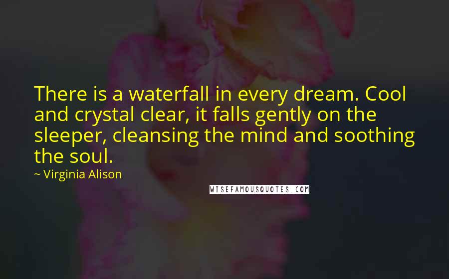Virginia Alison Quotes: There is a waterfall in every dream. Cool and crystal clear, it falls gently on the sleeper, cleansing the mind and soothing the soul.