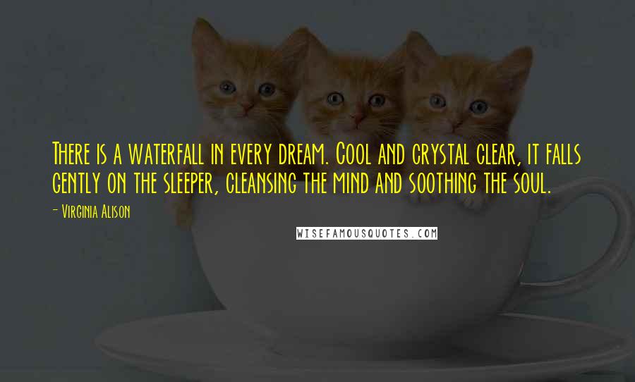 Virginia Alison Quotes: There is a waterfall in every dream. Cool and crystal clear, it falls gently on the sleeper, cleansing the mind and soothing the soul.