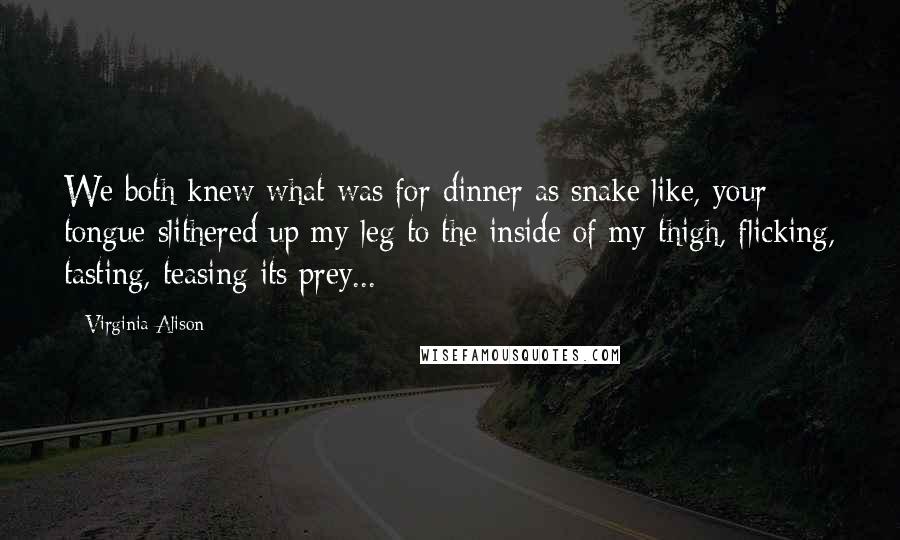 Virginia Alison Quotes: We both knew what was for dinner as snake like, your tongue slithered up my leg to the inside of my thigh, flicking, tasting, teasing its prey...