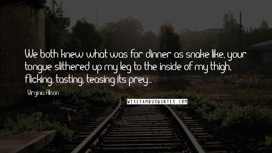 Virginia Alison Quotes: We both knew what was for dinner as snake like, your tongue slithered up my leg to the inside of my thigh, flicking, tasting, teasing its prey...