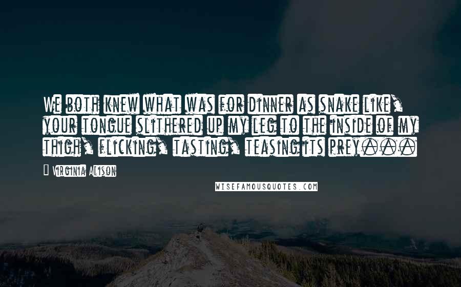 Virginia Alison Quotes: We both knew what was for dinner as snake like, your tongue slithered up my leg to the inside of my thigh, flicking, tasting, teasing its prey...