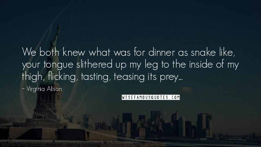 Virginia Alison Quotes: We both knew what was for dinner as snake like, your tongue slithered up my leg to the inside of my thigh, flicking, tasting, teasing its prey...