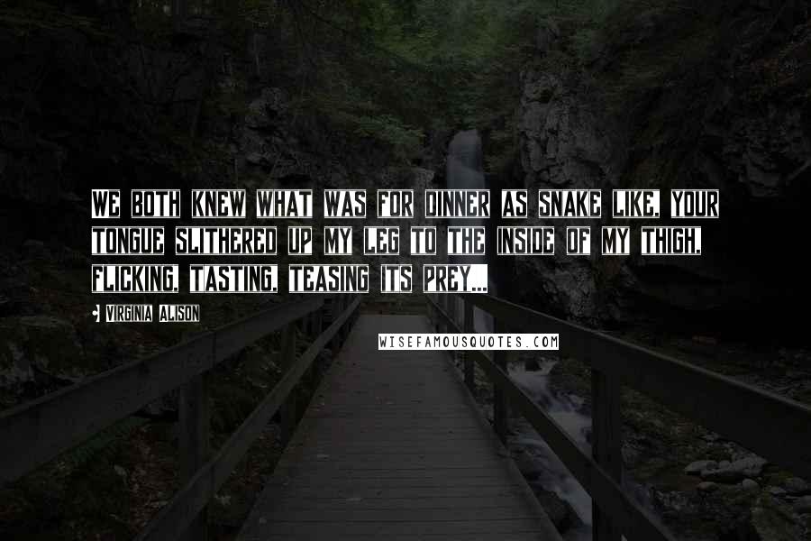 Virginia Alison Quotes: We both knew what was for dinner as snake like, your tongue slithered up my leg to the inside of my thigh, flicking, tasting, teasing its prey...