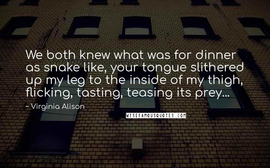 Virginia Alison Quotes: We both knew what was for dinner as snake like, your tongue slithered up my leg to the inside of my thigh, flicking, tasting, teasing its prey...