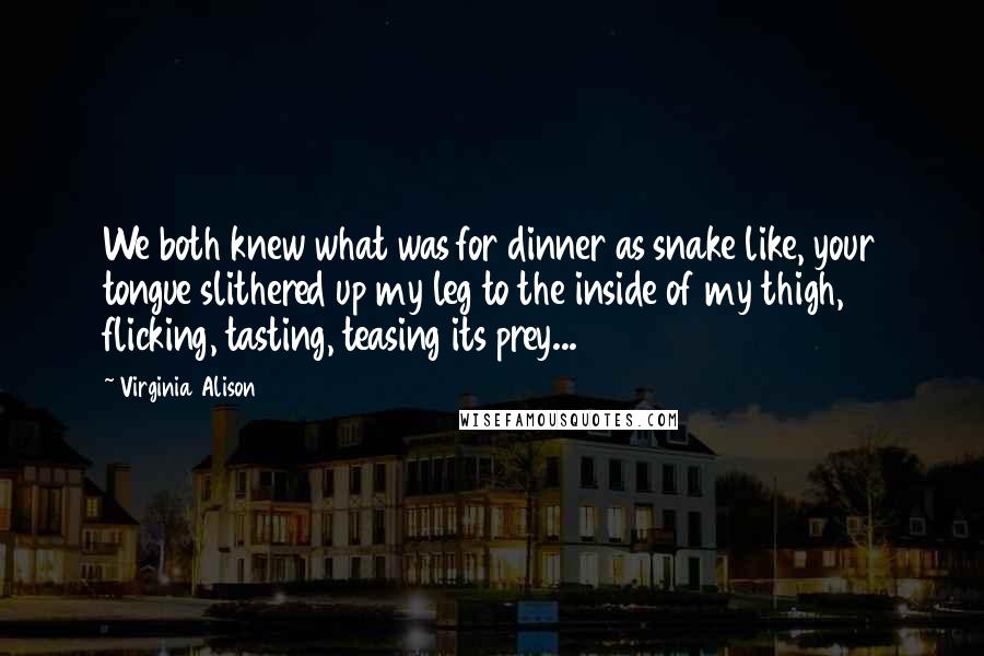 Virginia Alison Quotes: We both knew what was for dinner as snake like, your tongue slithered up my leg to the inside of my thigh, flicking, tasting, teasing its prey...